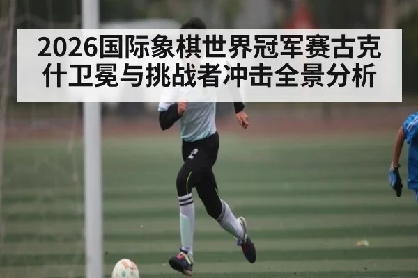 2026国际象棋世界冠军赛古克什卫冕与挑战者冲击全景分析